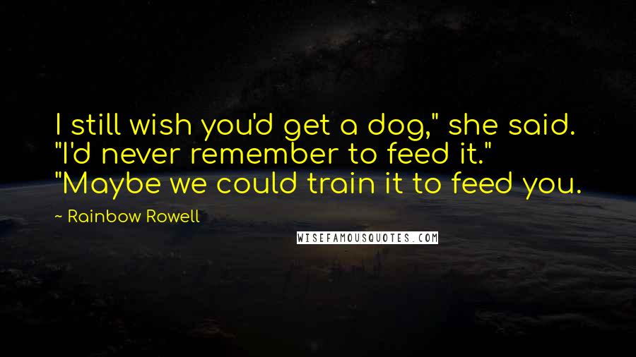 Rainbow Rowell Quotes: I still wish you'd get a dog," she said. "I'd never remember to feed it." "Maybe we could train it to feed you.