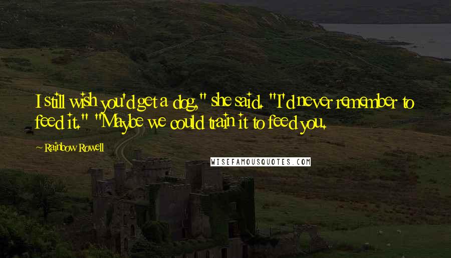 Rainbow Rowell Quotes: I still wish you'd get a dog," she said. "I'd never remember to feed it." "Maybe we could train it to feed you.