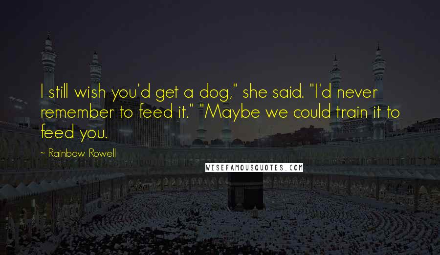 Rainbow Rowell Quotes: I still wish you'd get a dog," she said. "I'd never remember to feed it." "Maybe we could train it to feed you.