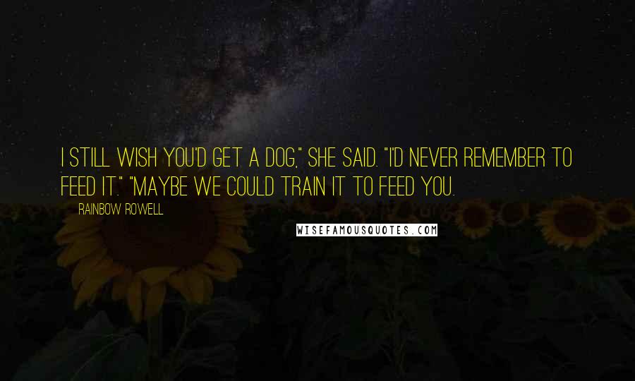 Rainbow Rowell Quotes: I still wish you'd get a dog," she said. "I'd never remember to feed it." "Maybe we could train it to feed you.