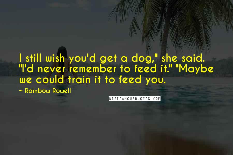 Rainbow Rowell Quotes: I still wish you'd get a dog," she said. "I'd never remember to feed it." "Maybe we could train it to feed you.