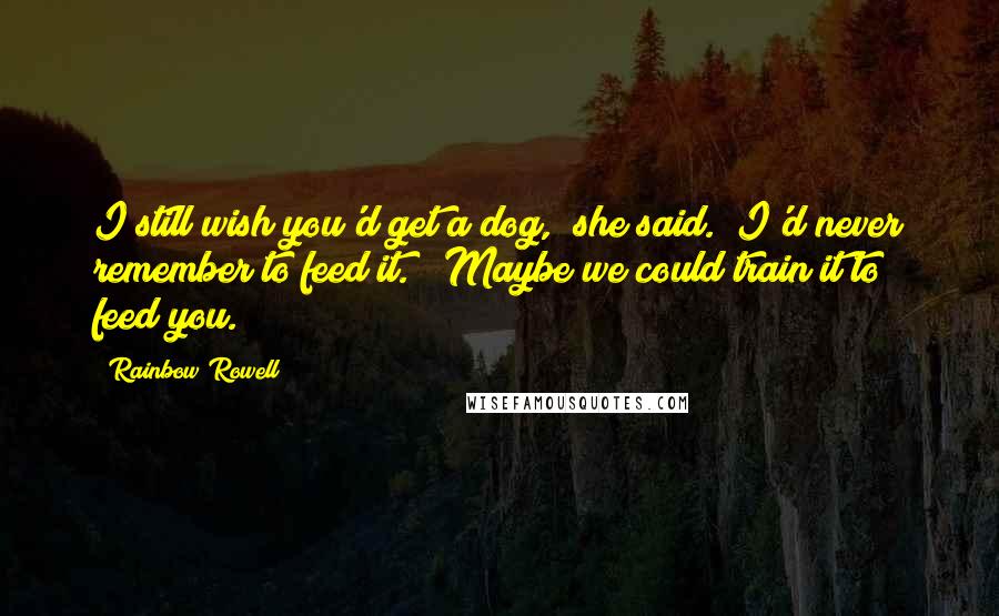 Rainbow Rowell Quotes: I still wish you'd get a dog," she said. "I'd never remember to feed it." "Maybe we could train it to feed you.