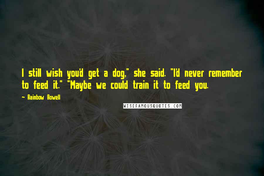 Rainbow Rowell Quotes: I still wish you'd get a dog," she said. "I'd never remember to feed it." "Maybe we could train it to feed you.