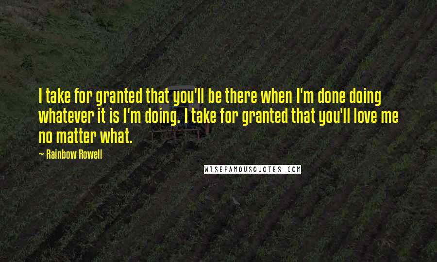 Rainbow Rowell Quotes: I take for granted that you'll be there when I'm done doing whatever it is I'm doing. I take for granted that you'll love me no matter what.