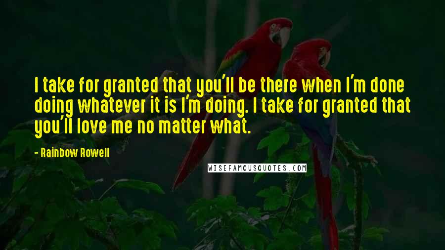 Rainbow Rowell Quotes: I take for granted that you'll be there when I'm done doing whatever it is I'm doing. I take for granted that you'll love me no matter what.