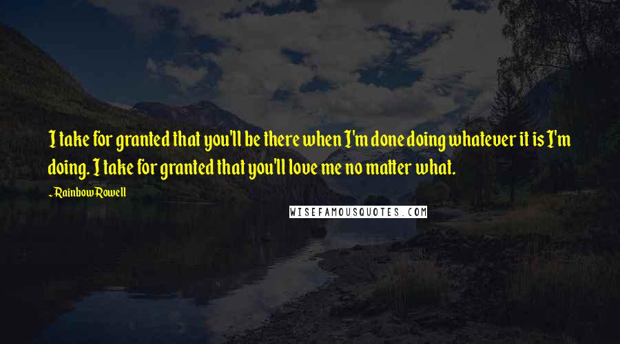 Rainbow Rowell Quotes: I take for granted that you'll be there when I'm done doing whatever it is I'm doing. I take for granted that you'll love me no matter what.