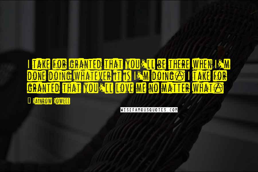 Rainbow Rowell Quotes: I take for granted that you'll be there when I'm done doing whatever it is I'm doing. I take for granted that you'll love me no matter what.