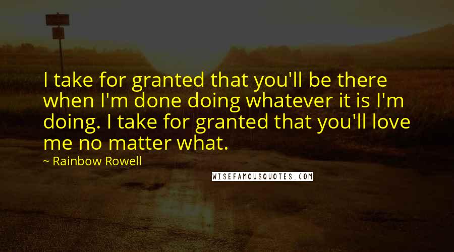 Rainbow Rowell Quotes: I take for granted that you'll be there when I'm done doing whatever it is I'm doing. I take for granted that you'll love me no matter what.