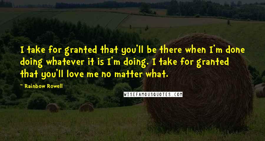 Rainbow Rowell Quotes: I take for granted that you'll be there when I'm done doing whatever it is I'm doing. I take for granted that you'll love me no matter what.