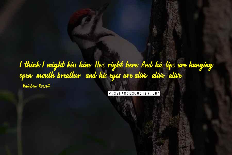 Rainbow Rowell Quotes: I think I might kiss him. He's right here. And his lips are hanging open (mouth breather) and his eyes are alive, alive, alive.