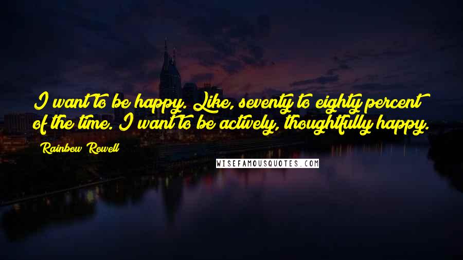 Rainbow Rowell Quotes: I want to be happy. Like, seventy to eighty percent of the time. I want to be actively, thoughtfully happy.