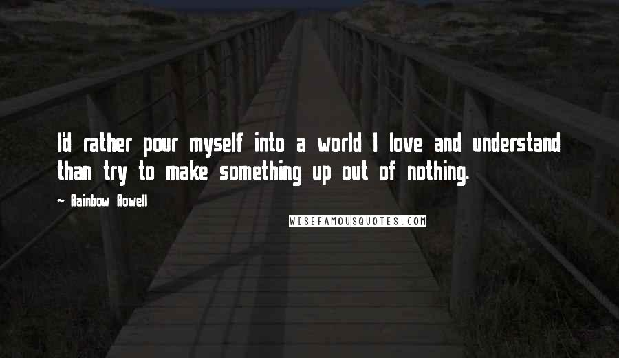 Rainbow Rowell Quotes: I'd rather pour myself into a world I love and understand than try to make something up out of nothing.