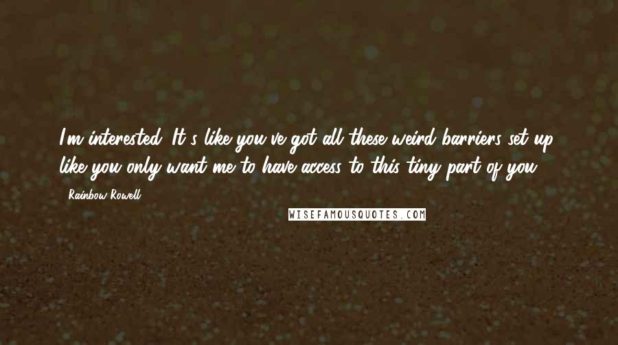 Rainbow Rowell Quotes: I'm interested. It's like you've got all these weird barriers set up, like you only want me to have access to this tiny part of you ...