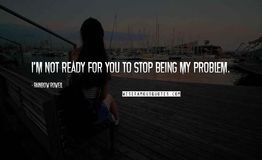 Rainbow Rowell Quotes: I'm not ready for you to stop being my problem.
