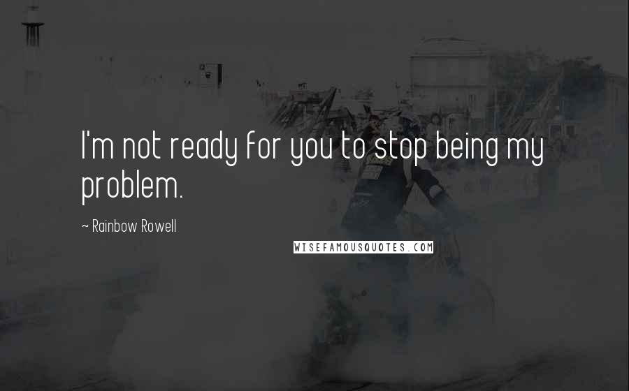 Rainbow Rowell Quotes: I'm not ready for you to stop being my problem.