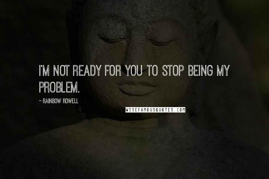 Rainbow Rowell Quotes: I'm not ready for you to stop being my problem.