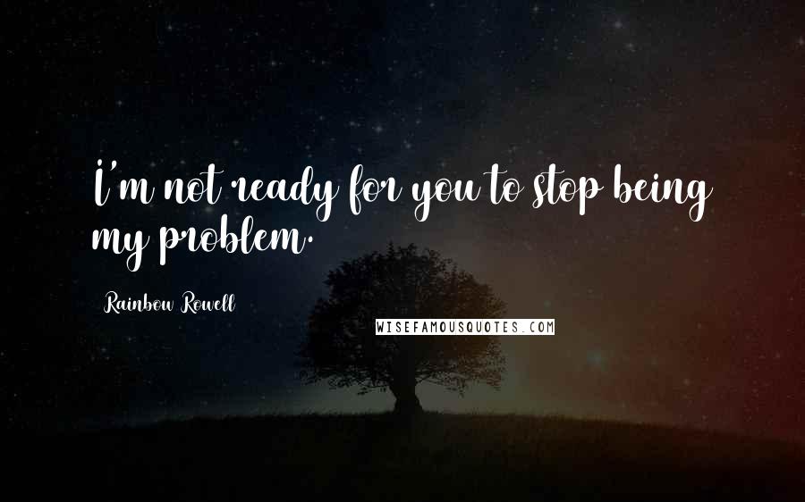 Rainbow Rowell Quotes: I'm not ready for you to stop being my problem.