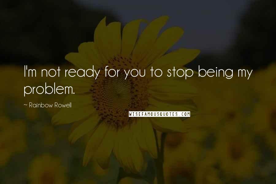 Rainbow Rowell Quotes: I'm not ready for you to stop being my problem.