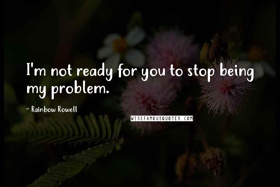 Rainbow Rowell Quotes: I'm not ready for you to stop being my problem.