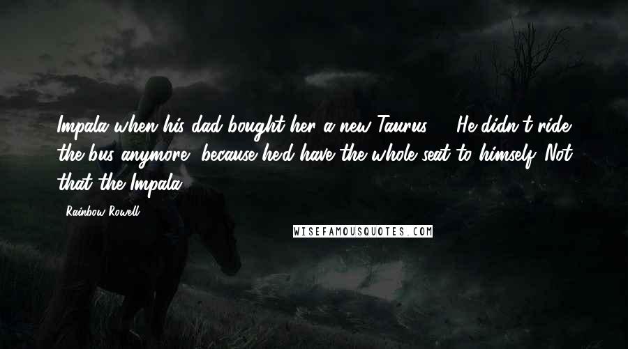 Rainbow Rowell Quotes: Impala when his dad bought her a new Taurus. ... He didn't ride the bus anymore, because he'd have the whole seat to himself. Not that the Impala