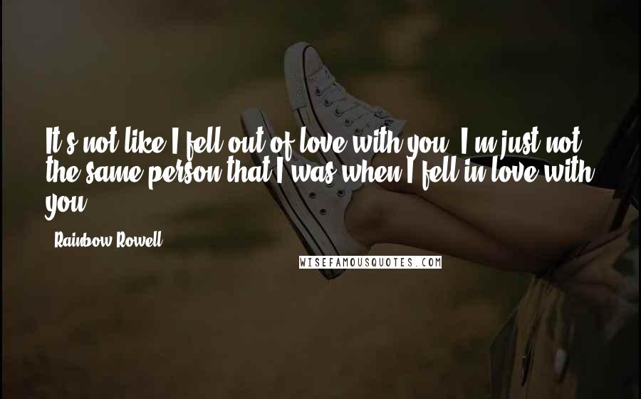 Rainbow Rowell Quotes: It's not like I fell out of love with you. I'm just not the same person that I was when I fell in love with you.