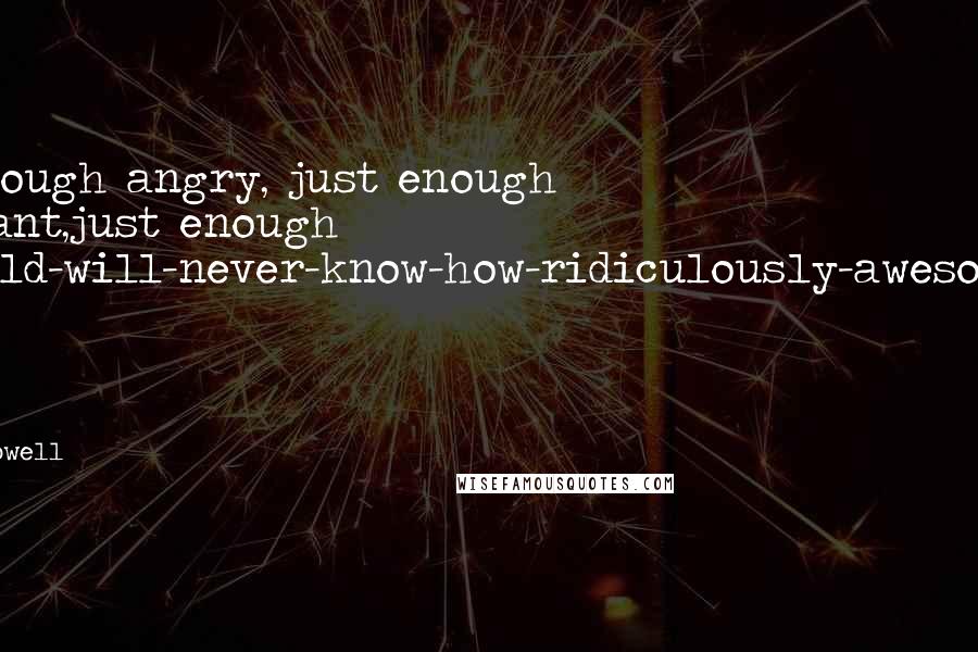 Rainbow Rowell Quotes: Just enough angry, just enough indignant,just enough the-world-will-never-know-how-ridiculously-awesome-I-am. Just enough poet.