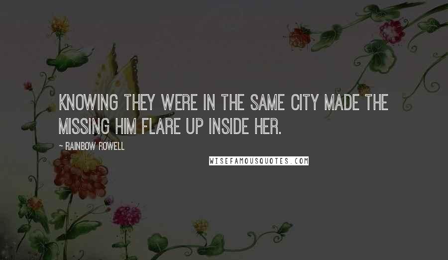 Rainbow Rowell Quotes: Knowing they were in the same city made the missing him flare up inside her.