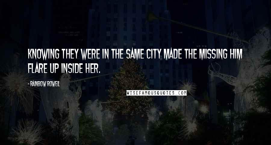 Rainbow Rowell Quotes: Knowing they were in the same city made the missing him flare up inside her.