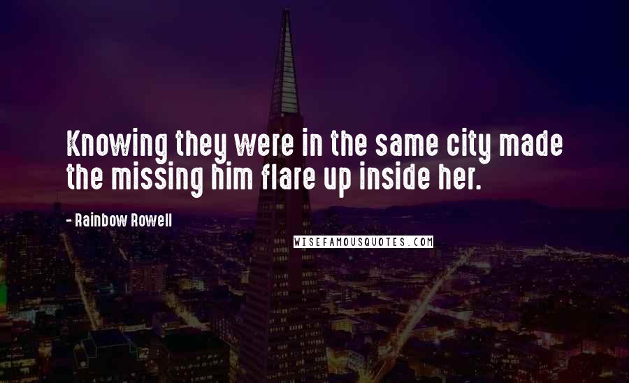 Rainbow Rowell Quotes: Knowing they were in the same city made the missing him flare up inside her.
