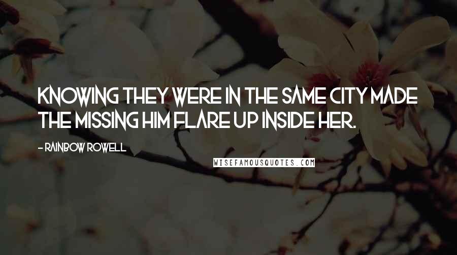 Rainbow Rowell Quotes: Knowing they were in the same city made the missing him flare up inside her.