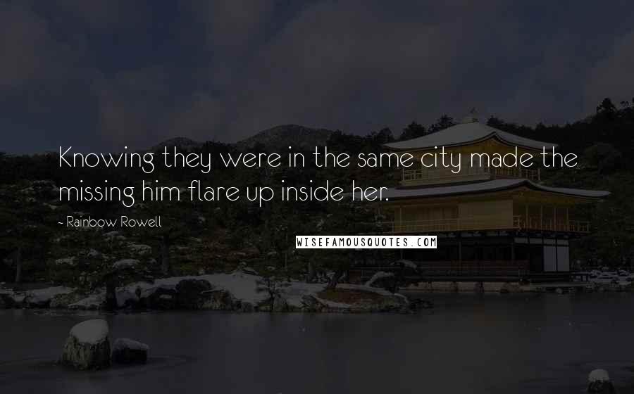 Rainbow Rowell Quotes: Knowing they were in the same city made the missing him flare up inside her.