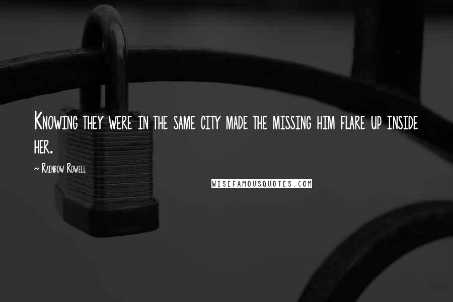 Rainbow Rowell Quotes: Knowing they were in the same city made the missing him flare up inside her.