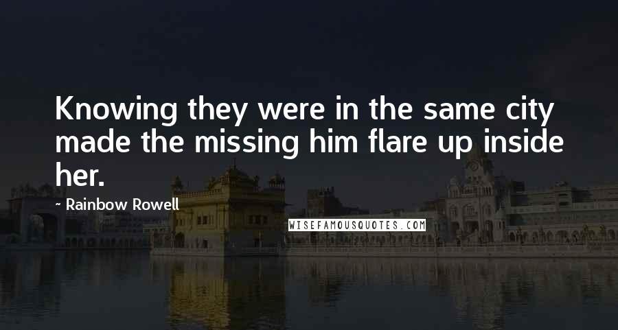 Rainbow Rowell Quotes: Knowing they were in the same city made the missing him flare up inside her.
