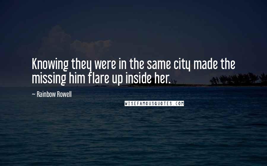 Rainbow Rowell Quotes: Knowing they were in the same city made the missing him flare up inside her.