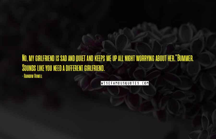 Rainbow Rowell Quotes: No, my girlfriend is sad and quiet and keeps me up all night worrying about her.''Bummer. Sounds like you need a different girlfriend.