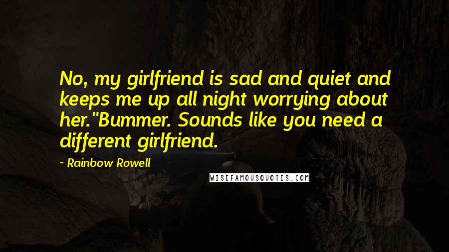 Rainbow Rowell Quotes: No, my girlfriend is sad and quiet and keeps me up all night worrying about her.''Bummer. Sounds like you need a different girlfriend.