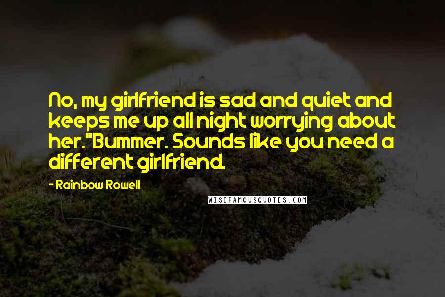 Rainbow Rowell Quotes: No, my girlfriend is sad and quiet and keeps me up all night worrying about her.''Bummer. Sounds like you need a different girlfriend.