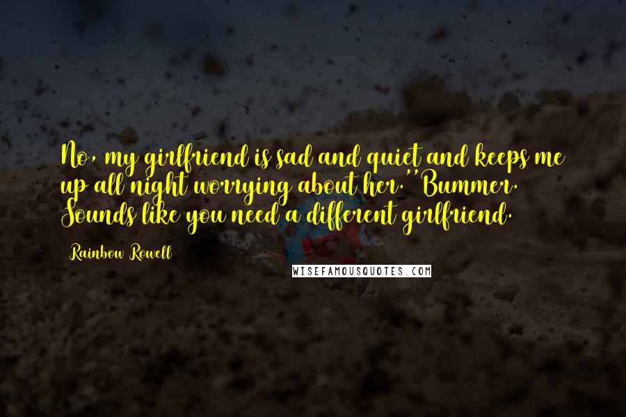 Rainbow Rowell Quotes: No, my girlfriend is sad and quiet and keeps me up all night worrying about her.''Bummer. Sounds like you need a different girlfriend.