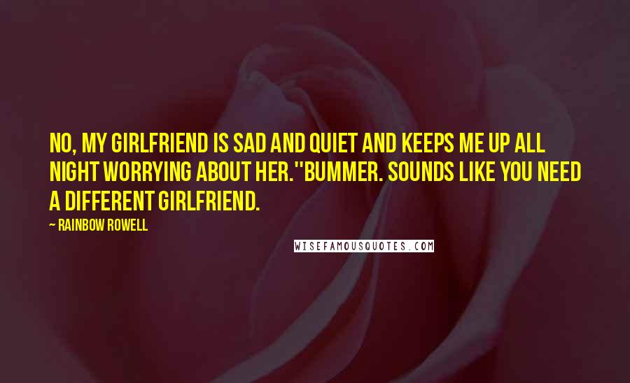 Rainbow Rowell Quotes: No, my girlfriend is sad and quiet and keeps me up all night worrying about her.''Bummer. Sounds like you need a different girlfriend.