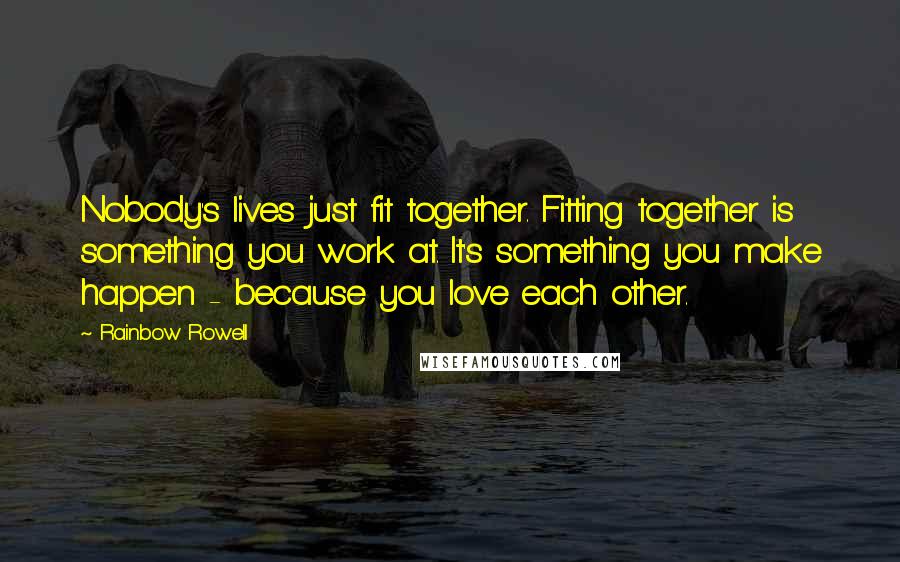 Rainbow Rowell Quotes: Nobody's lives just fit together. Fitting together is something you work at. It's something you make happen - because you love each other.