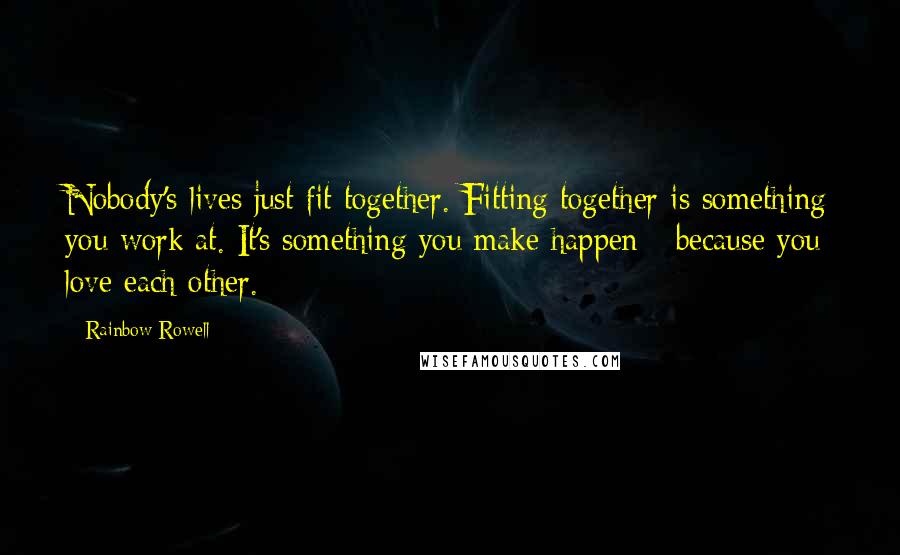 Rainbow Rowell Quotes: Nobody's lives just fit together. Fitting together is something you work at. It's something you make happen - because you love each other.