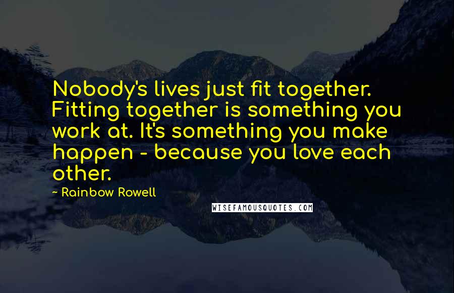 Rainbow Rowell Quotes: Nobody's lives just fit together. Fitting together is something you work at. It's something you make happen - because you love each other.