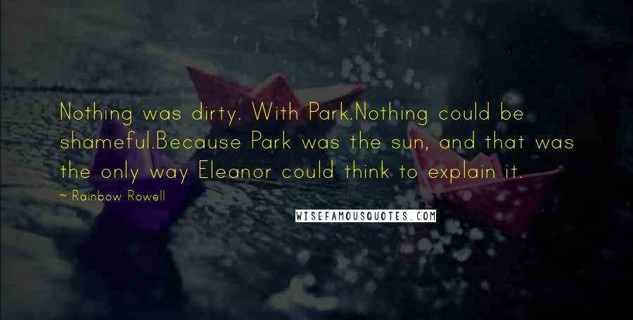 Rainbow Rowell Quotes: Nothing was dirty. With Park.Nothing could be shameful.Because Park was the sun, and that was the only way Eleanor could think to explain it.