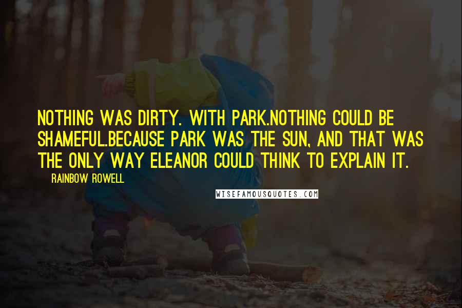 Rainbow Rowell Quotes: Nothing was dirty. With Park.Nothing could be shameful.Because Park was the sun, and that was the only way Eleanor could think to explain it.