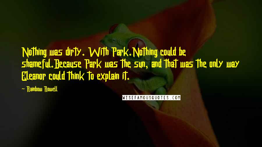 Rainbow Rowell Quotes: Nothing was dirty. With Park.Nothing could be shameful.Because Park was the sun, and that was the only way Eleanor could think to explain it.