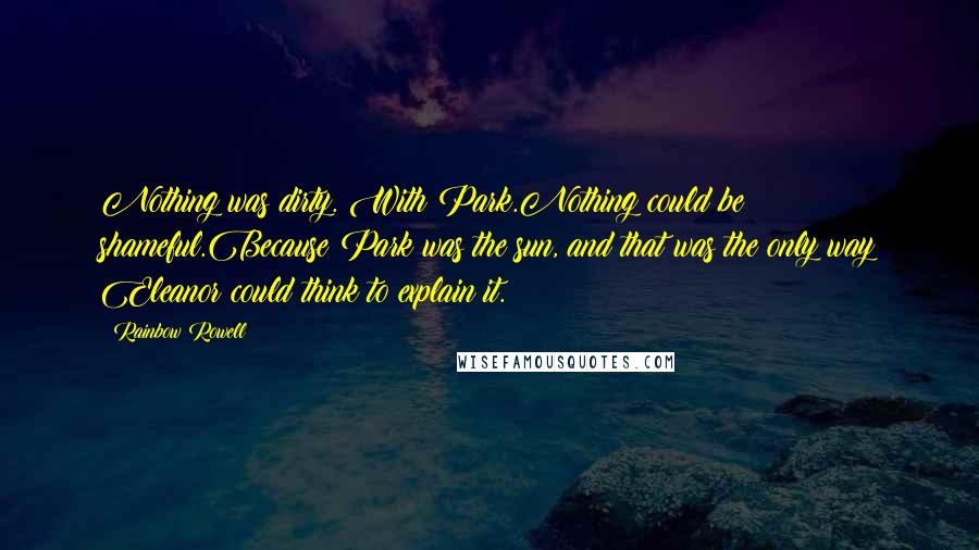 Rainbow Rowell Quotes: Nothing was dirty. With Park.Nothing could be shameful.Because Park was the sun, and that was the only way Eleanor could think to explain it.