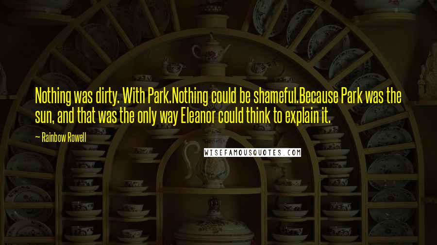 Rainbow Rowell Quotes: Nothing was dirty. With Park.Nothing could be shameful.Because Park was the sun, and that was the only way Eleanor could think to explain it.