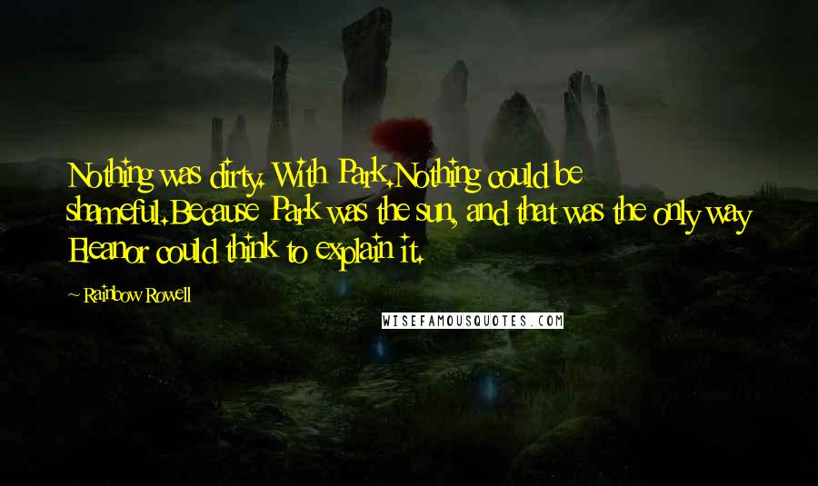 Rainbow Rowell Quotes: Nothing was dirty. With Park.Nothing could be shameful.Because Park was the sun, and that was the only way Eleanor could think to explain it.