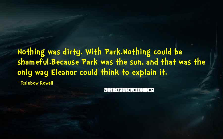 Rainbow Rowell Quotes: Nothing was dirty. With Park.Nothing could be shameful.Because Park was the sun, and that was the only way Eleanor could think to explain it.