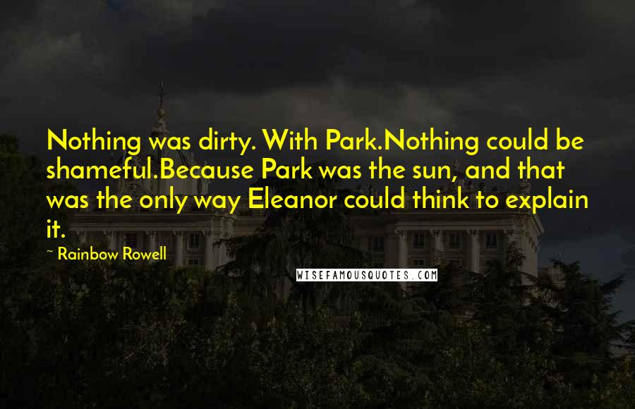 Rainbow Rowell Quotes: Nothing was dirty. With Park.Nothing could be shameful.Because Park was the sun, and that was the only way Eleanor could think to explain it.